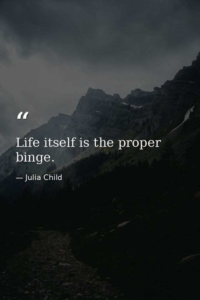 Life itself is the proper binge. — Julia Child