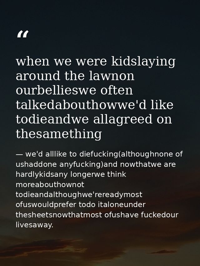 when we were kidslaying around the lawnon ourbellieswe often talkedabouthowwe'd like todieandwe allagreed on thesamethin — we'd alllike to diefucking(althoughnone of ushaddone anyfucking)and nowthatwe are hardlykidsany longerwe think moreabouthownot todieandalthoughwe'rereadymost ofuswouldprefer todo italoneunder thesheetsnowthatmost ofushave fuckedour livesaway.