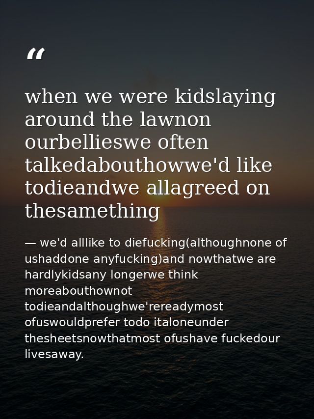 when we were kidslaying around the lawnon ourbellieswe often talkedabouthowwe'd like todieandwe allagreed on thesamethin — we'd alllike to diefucking(althoughnone of ushaddone anyfucking)and nowthatwe are hardlykidsany longerwe think moreabouthownot todieandalthoughwe'rereadymost ofuswouldprefer todo italoneunder thesheetsnowthatmost ofushave fuckedour livesaway.