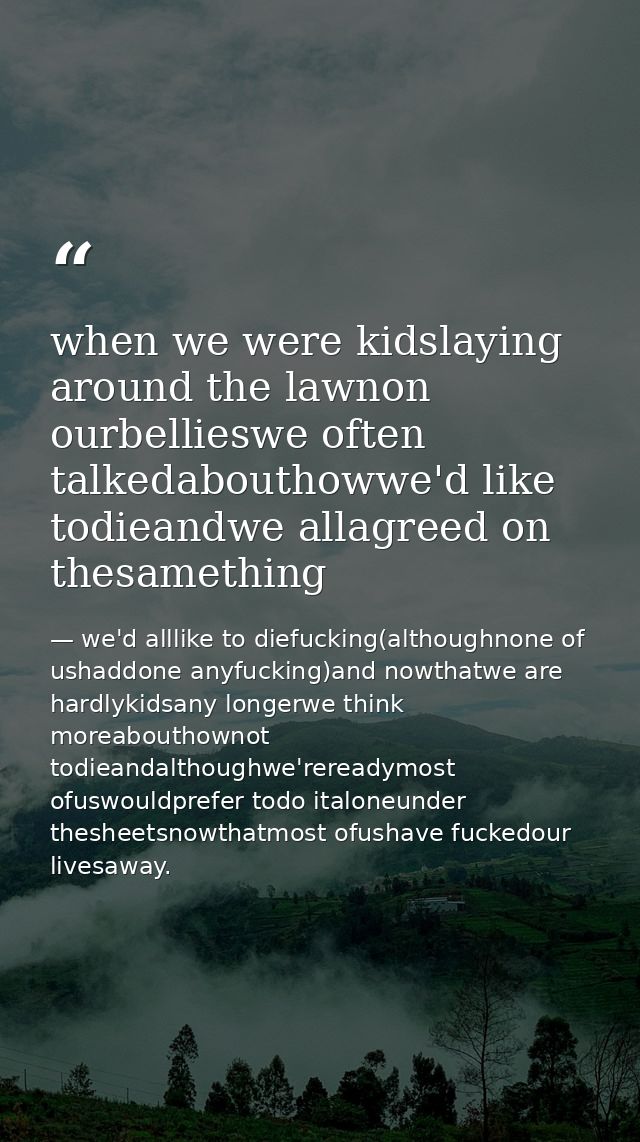 when we were kidslaying around the lawnon ourbellieswe often talkedabouthowwe'd like todieandwe allagreed on thesamethin — we'd alllike to diefucking(althoughnone of ushaddone anyfucking)and nowthatwe are hardlykidsany longerwe think moreabouthownot todieandalthoughwe'rereadymost ofuswouldprefer todo italoneunder thesheetsnowthatmost ofushave fuckedour livesaway.