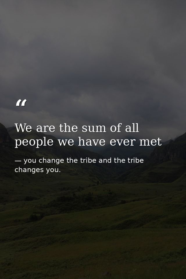 We are the sum of all people we have ever met — you change the tribe and the tribe changes you.