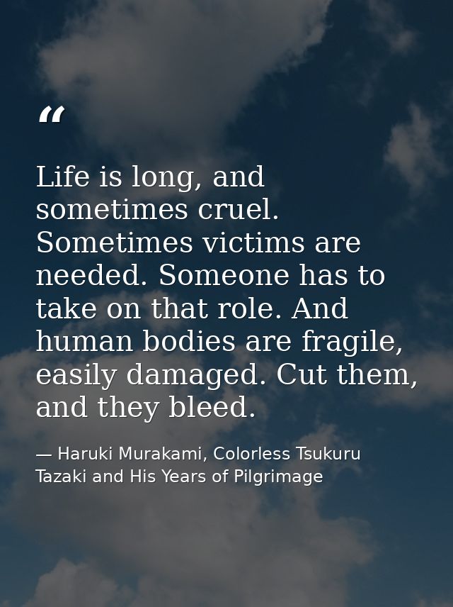 Life is long, and sometimes cruel. Sometimes victims are needed. Someone has to take on that role. And human bodies are  — Haruki Murakami, Colorless Tsukuru Tazaki and His Years of Pilgrimage