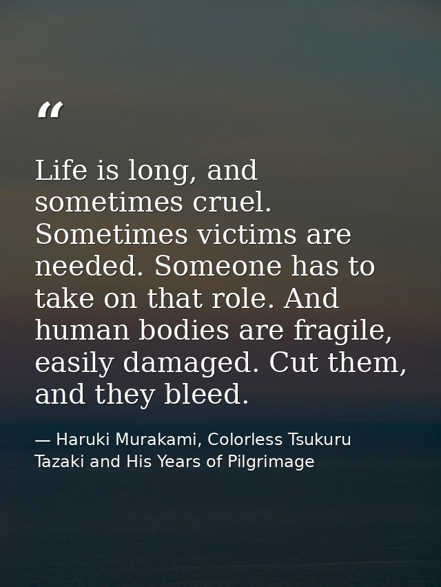 Life is long, and sometimes cruel. Sometimes victims are needed. Someone has to take on that role. And human bodies are  — Haruki Murakami, Colorless Tsukuru Tazaki and His Years of Pilgrimage