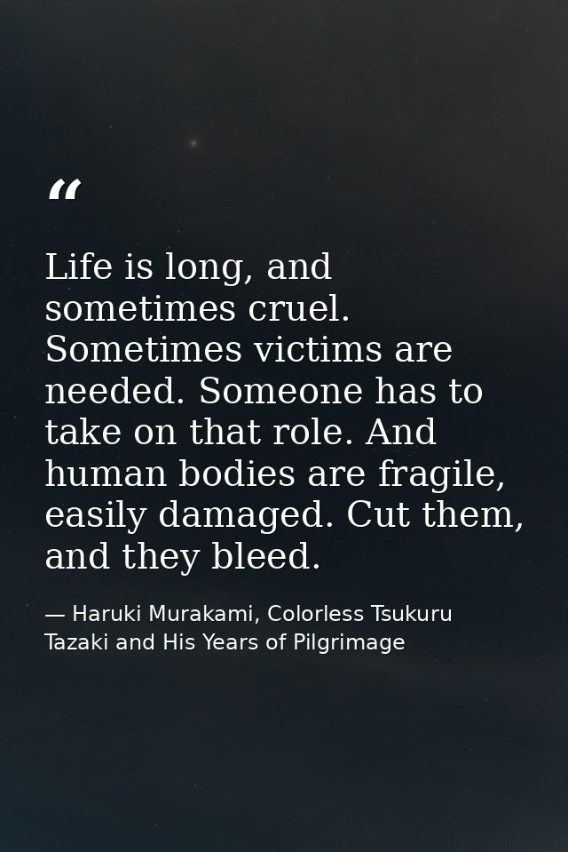 Life is long, and sometimes cruel. Sometimes victims are needed. Someone has to take on that role. And human bodies are  — Haruki Murakami, Colorless Tsukuru Tazaki and His Years of Pilgrimage