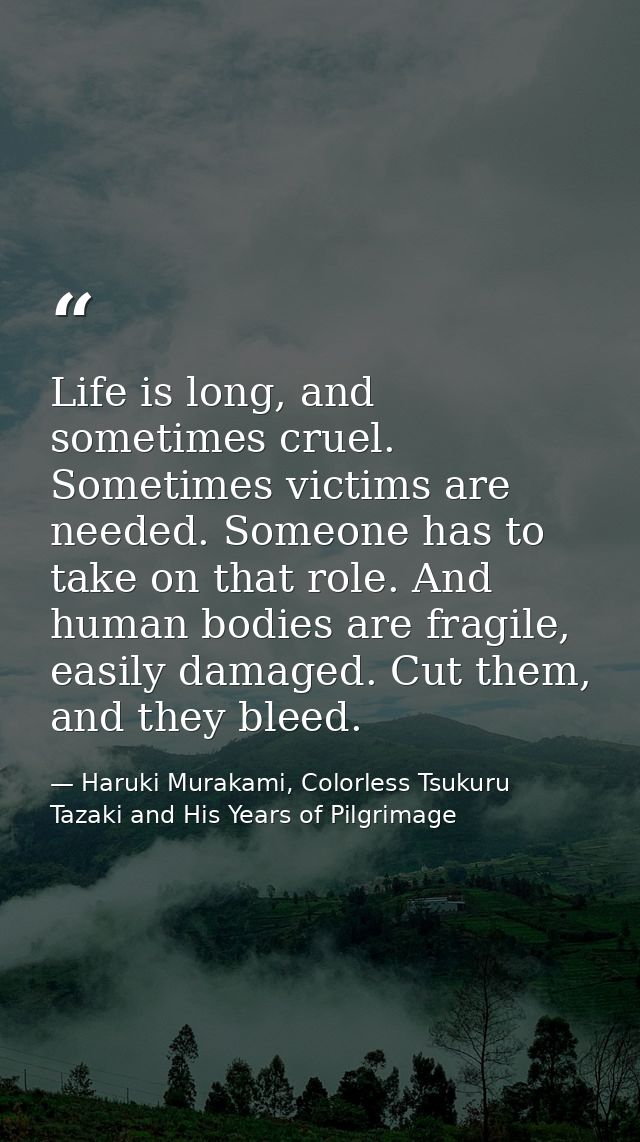 Life is long, and sometimes cruel. Sometimes victims are needed. Someone has to take on that role. And human bodies are  — Haruki Murakami, Colorless Tsukuru Tazaki and His Years of Pilgrimage