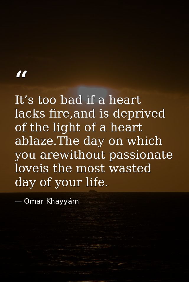 It’s too bad if a heart lacks fire,and is deprived of the light of a heart ablaze.The day on which you arewithout passio — Omar Khayyám