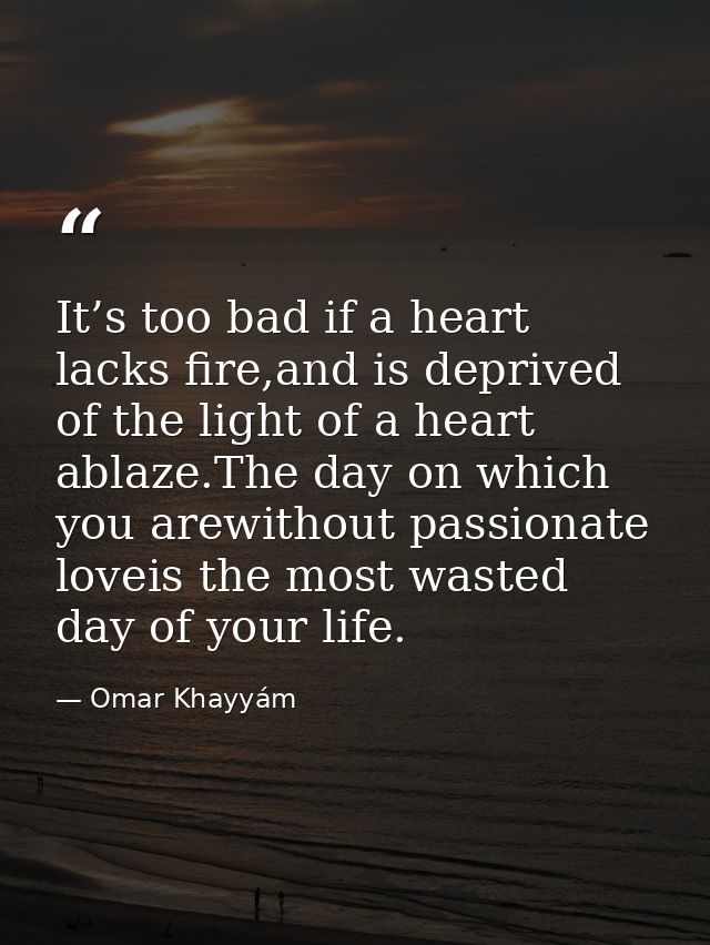 It’s too bad if a heart lacks fire,and is deprived of the light of a heart ablaze.The day on which you arewithout passio — Omar Khayyám