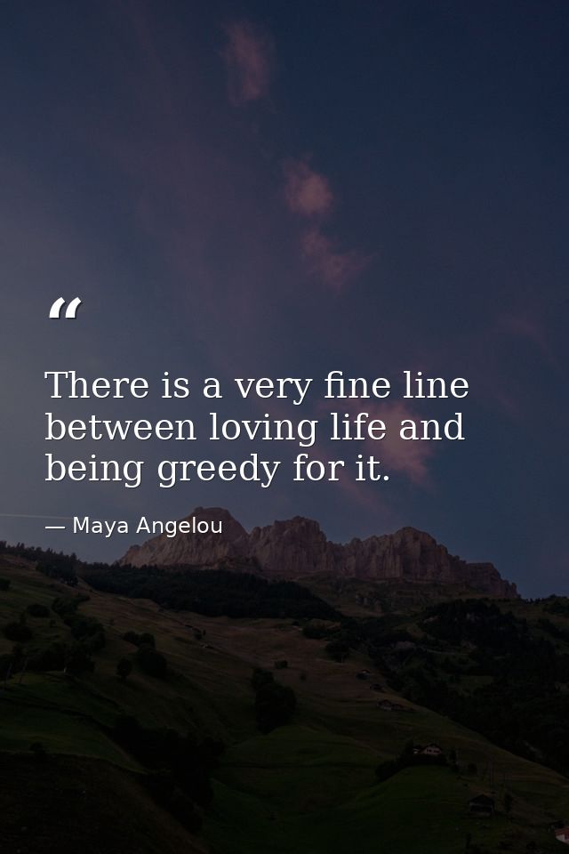 There is a very fine line between loving life and being greedy for it. — Maya Angelou