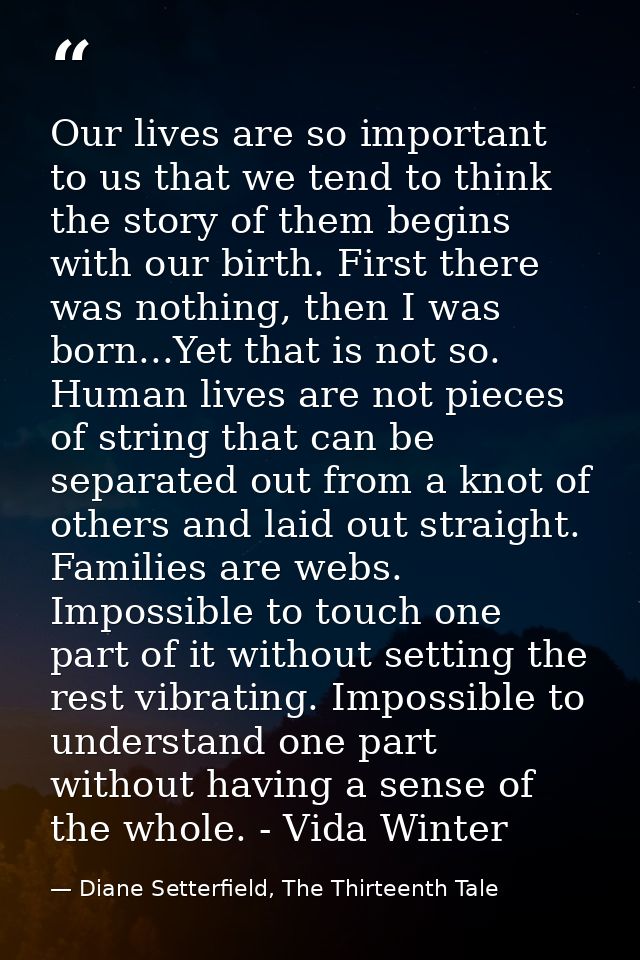 Our lives are so important to us that we tend to think the story of them begins with our birth. First there was nothing, — Diane Setterfield, The Thirteenth Tale