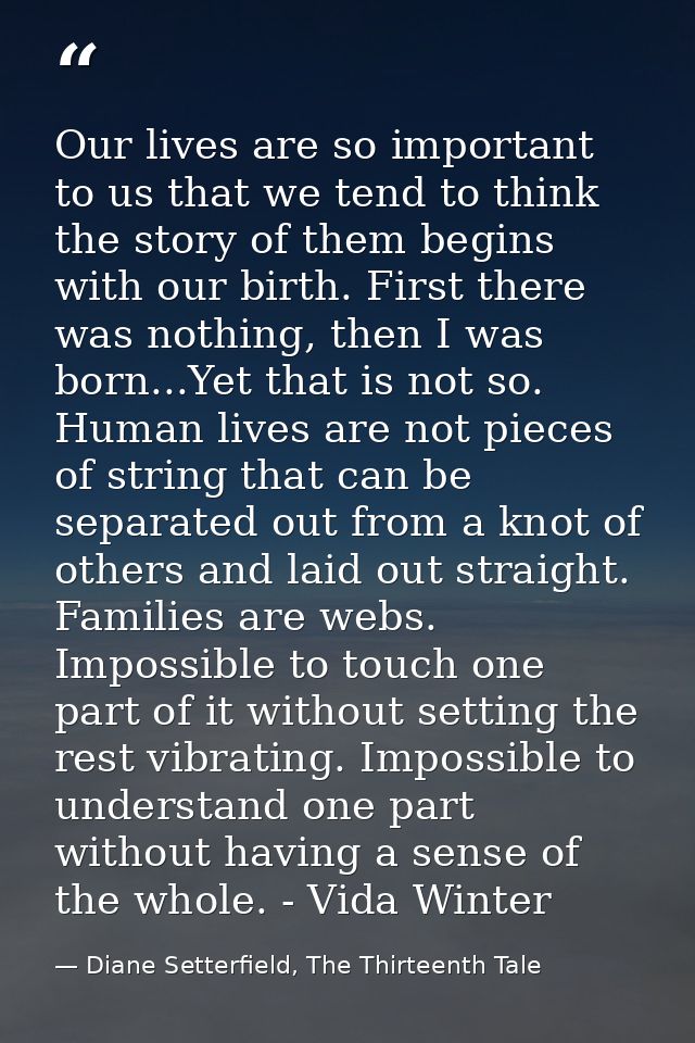 Our lives are so important to us that we tend to think the story of them begins with our birth. First there was nothing, — Diane Setterfield, The Thirteenth Tale
