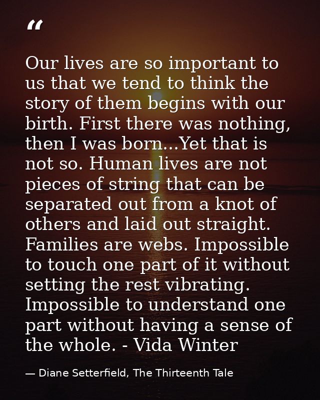 Our lives are so important to us that we tend to think the story of them begins with our birth. First there was nothing, — Diane Setterfield, The Thirteenth Tale