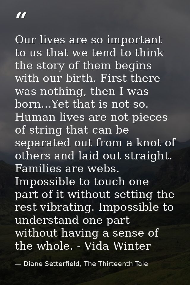 Our lives are so important to us that we tend to think the story of them begins with our birth. First there was nothing, — Diane Setterfield, The Thirteenth Tale