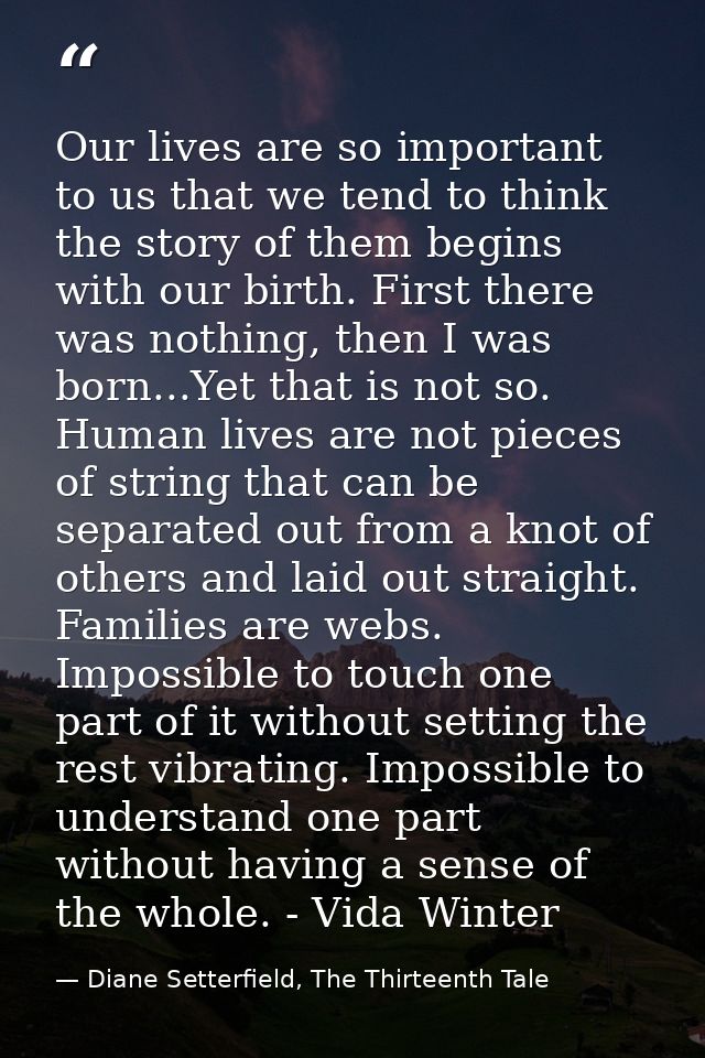 Our lives are so important to us that we tend to think the story of them begins with our birth. First there was nothing, — Diane Setterfield, The Thirteenth Tale