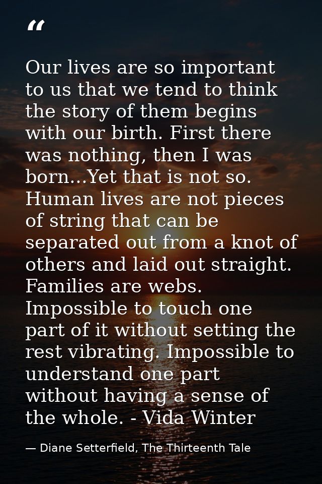 Our lives are so important to us that we tend to think the story of them begins with our birth. First there was nothing, — Diane Setterfield, The Thirteenth Tale