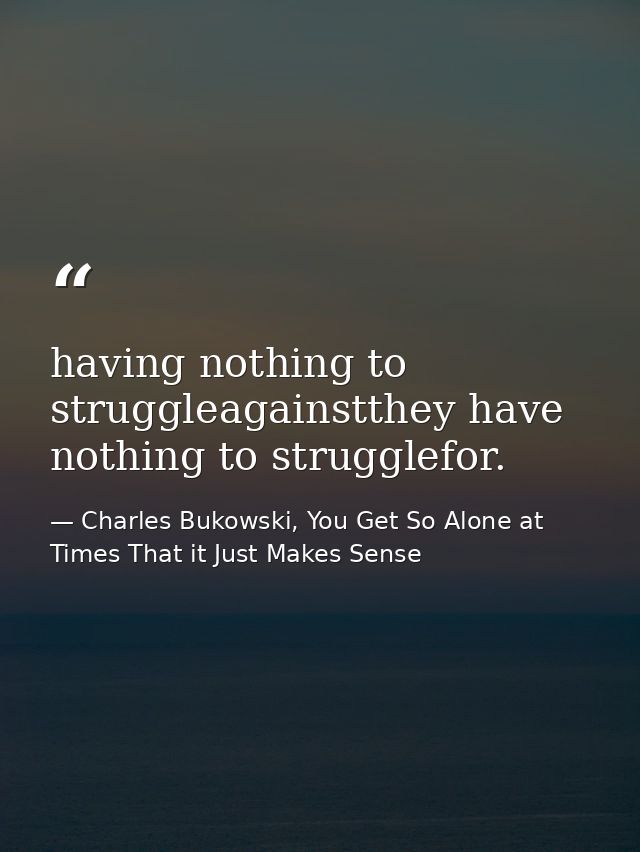 having nothing to struggleagainstthey have nothing to strugglefor. — Charles Bukowski, You Get So Alone at Times That it Just Makes Sense