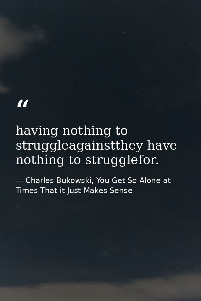 having nothing to struggleagainstthey have nothing to strugglefor. — Charles Bukowski, You Get So Alone at Times That it Just Makes Sense