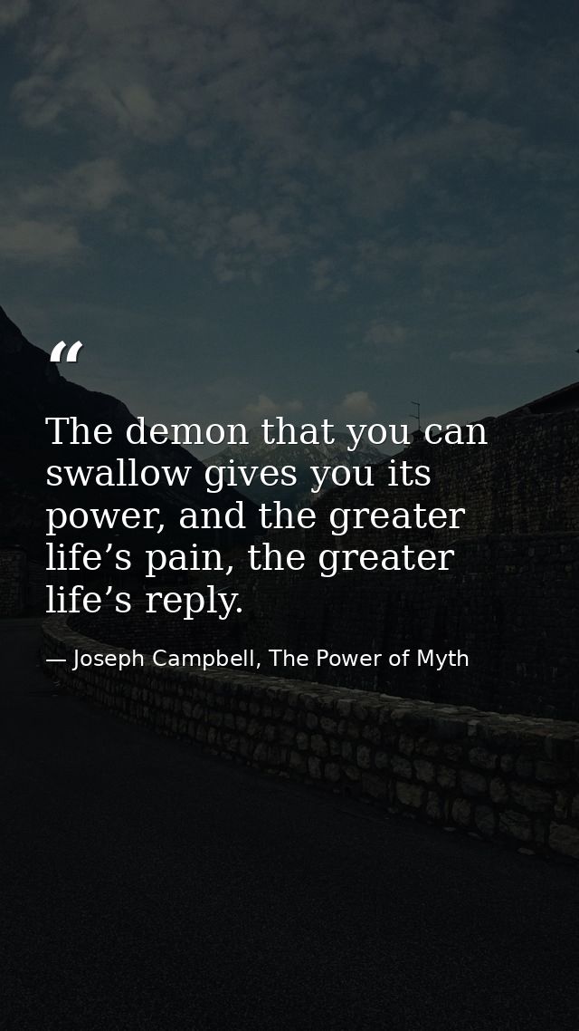 The demon that you can swallow gives you its power, and the greater life’s pain, the greater life’s reply. — Joseph Campbell, The Power of Myth