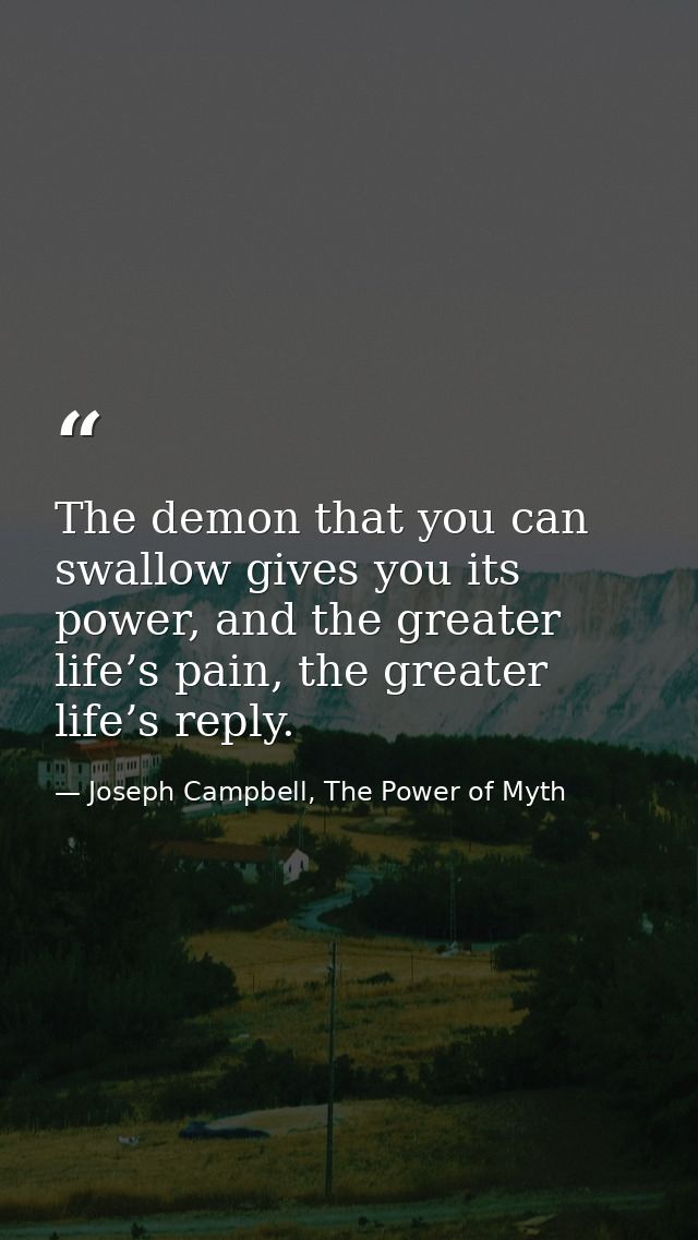 The demon that you can swallow gives you its power, and the greater life’s pain, the greater life’s reply. — Joseph Campbell, The Power of Myth