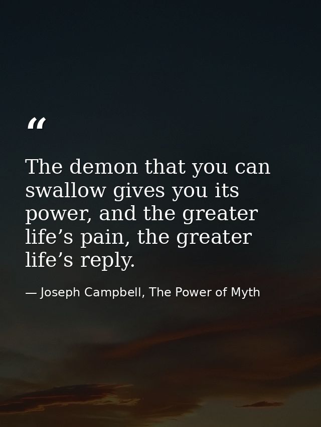 The demon that you can swallow gives you its power, and the greater life’s pain, the greater life’s reply. — Joseph Campbell, The Power of Myth