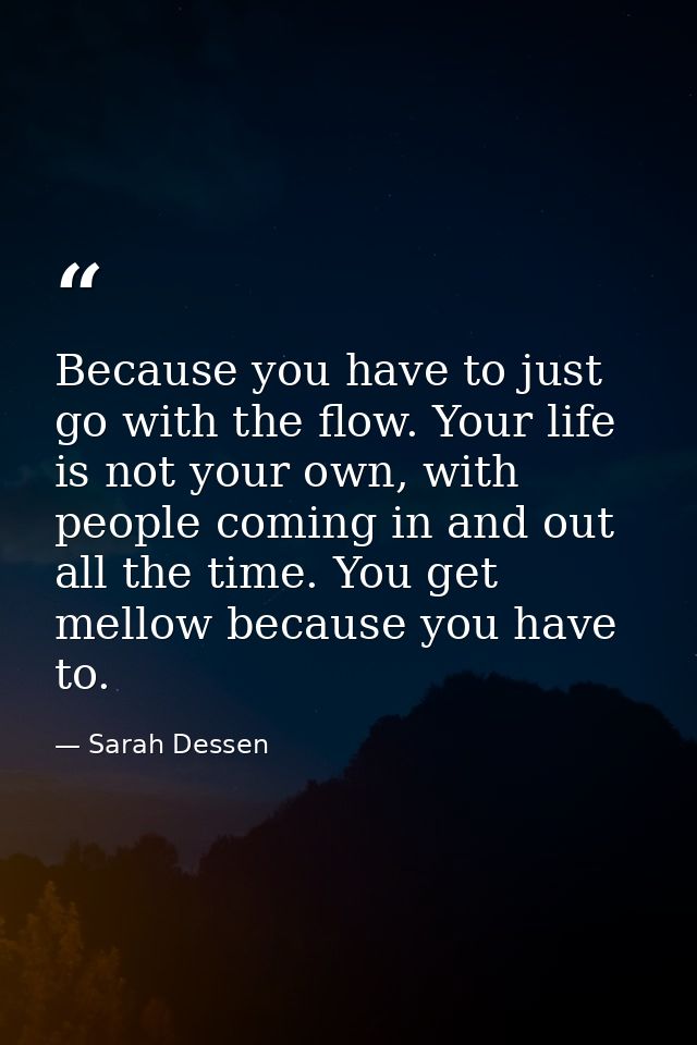 Because you have to just go with the flow. Your life is not your own, with people coming in and out all the time. You ge — Sarah Dessen