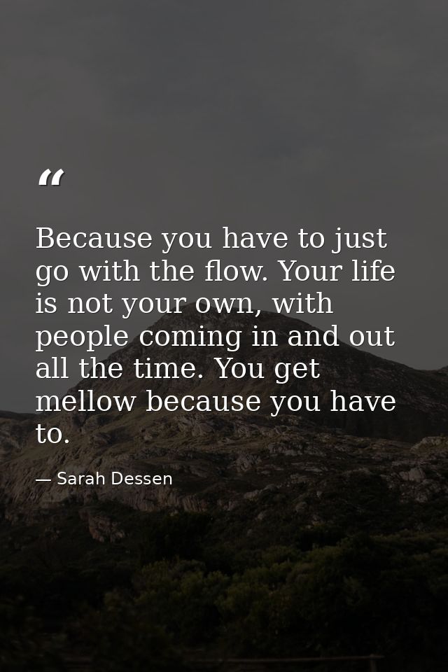 Because you have to just go with the flow. Your life is not your own, with people coming in and out all the time. You ge — Sarah Dessen