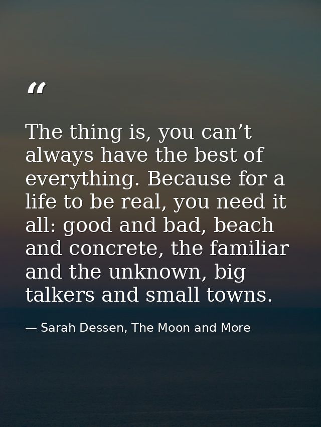 The thing is, you can’t always have the best of everything. Because for a life to be real, you need it all: good and bad — Sarah Dessen, The Moon and More