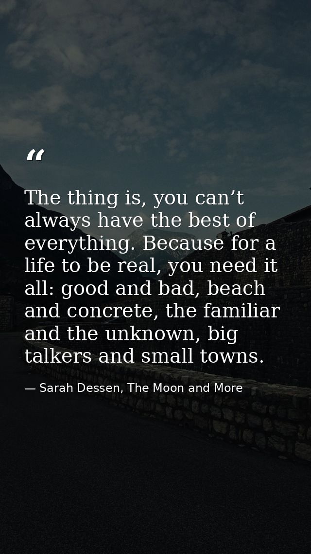 The thing is, you can’t always have the best of everything. Because for a life to be real, you need it all: good and bad — Sarah Dessen, The Moon and More