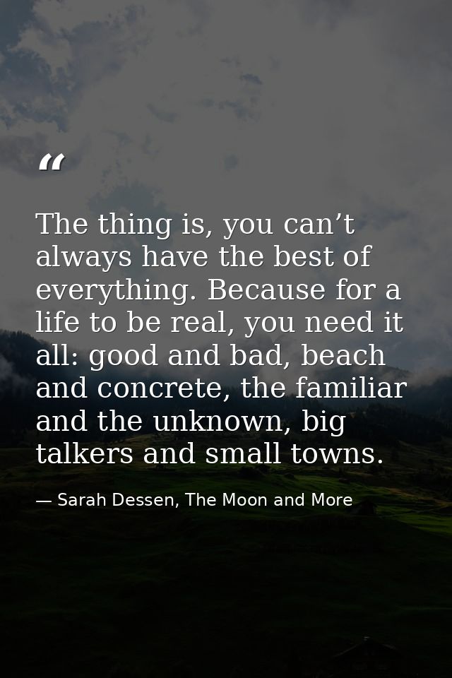 The thing is, you can’t always have the best of everything. Because for a life to be real, you need it all: good and bad — Sarah Dessen, The Moon and More