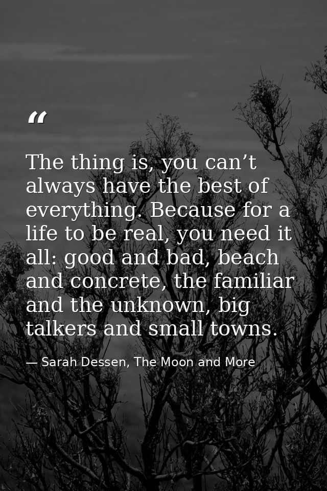 The thing is, you can’t always have the best of everything. Because for a life to be real, you need it all: good and bad — Sarah Dessen, The Moon and More
