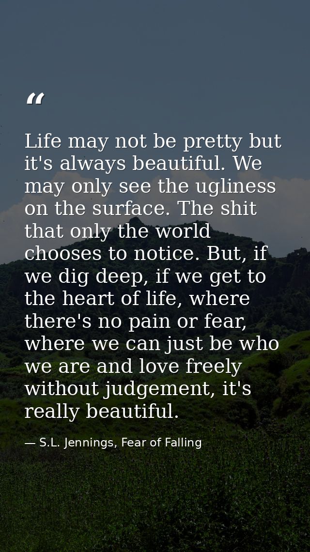 Life may not be pretty but it's always beautiful. We may only see the ugliness on the surface. The shit that only the wo — S.L. Jennings, Fear of Falling