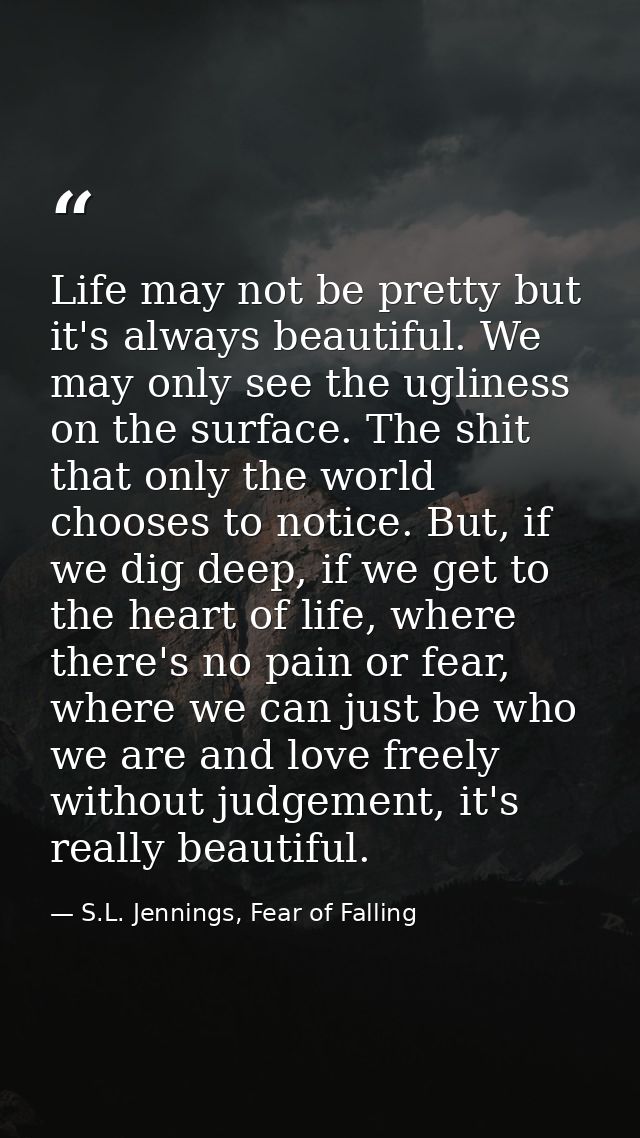 Life may not be pretty but it's always beautiful. We may only see the ugliness on the surface. The shit that only the wo — S.L. Jennings, Fear of Falling