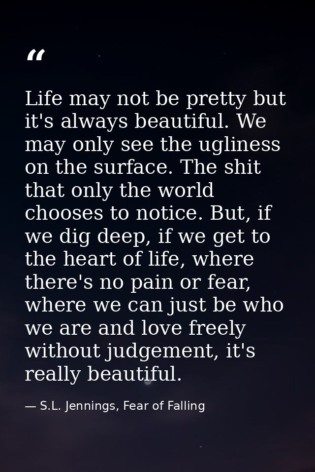 Life may not be pretty but it's always beautiful. We may only see the ugliness on the surface. The shit that only the wo — S.L. Jennings, Fear of Falling