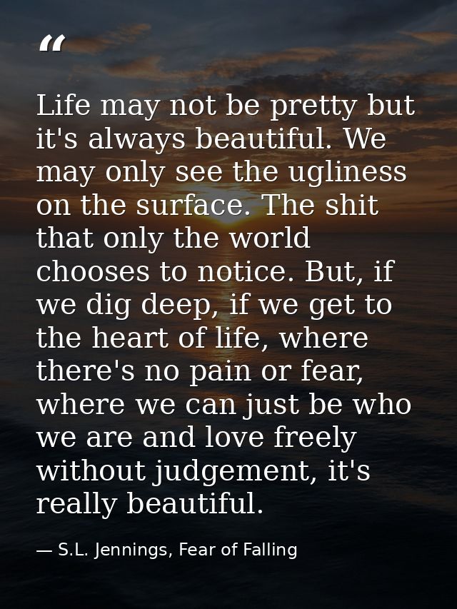 Life may not be pretty but it's always beautiful. We may only see the ugliness on the surface. The shit that only the wo — S.L. Jennings, Fear of Falling