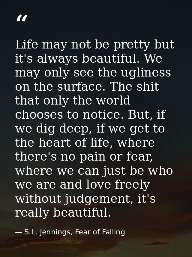 Life may not be pretty but it's always beautiful. We may only see the ugliness on the surface. The shit that only the wo — S.L. Jennings, Fear of Falling