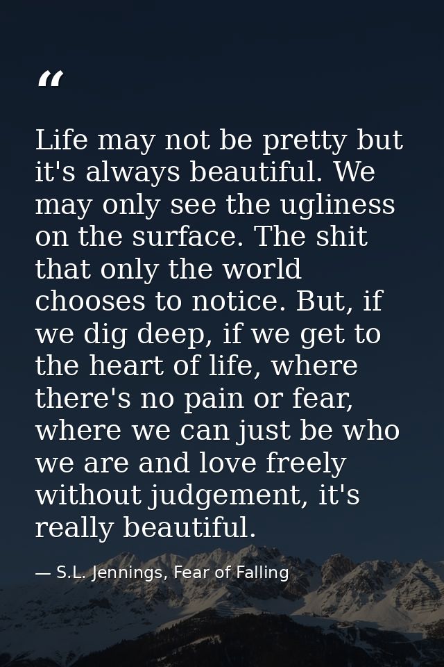 Life may not be pretty but it's always beautiful. We may only see the ugliness on the surface. The shit that only the wo — S.L. Jennings, Fear of Falling