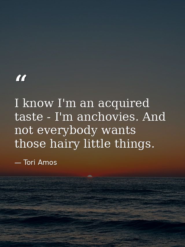 I know I'm an acquired taste - I'm anchovies. And not everybody wants those hairy little things. — Tori Amos
