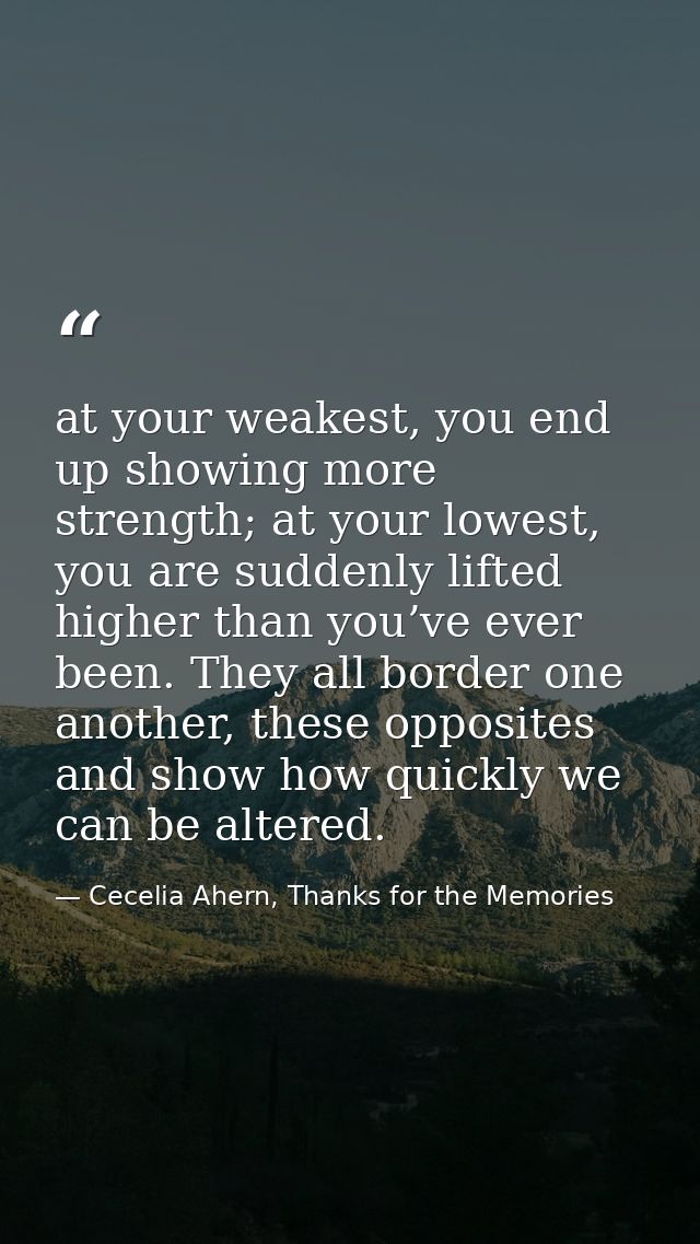 at your weakest, you end up showing more strength; at your lowest, you are suddenly lifted higher than you’ve ever been. — Cecelia Ahern, Thanks for the Memories