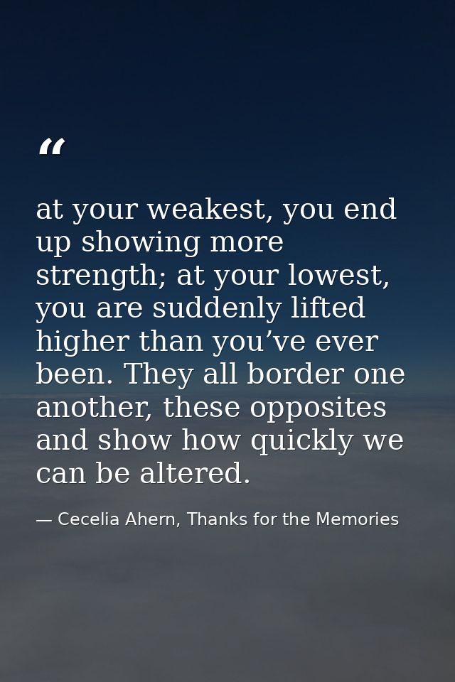 at your weakest, you end up showing more strength; at your lowest, you are suddenly lifted higher than you’ve ever been. — Cecelia Ahern, Thanks for the Memories