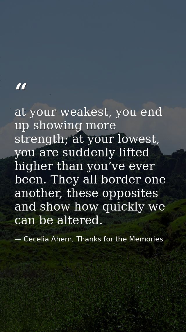 at your weakest, you end up showing more strength; at your lowest, you are suddenly lifted higher than you’ve ever been. — Cecelia Ahern, Thanks for the Memories