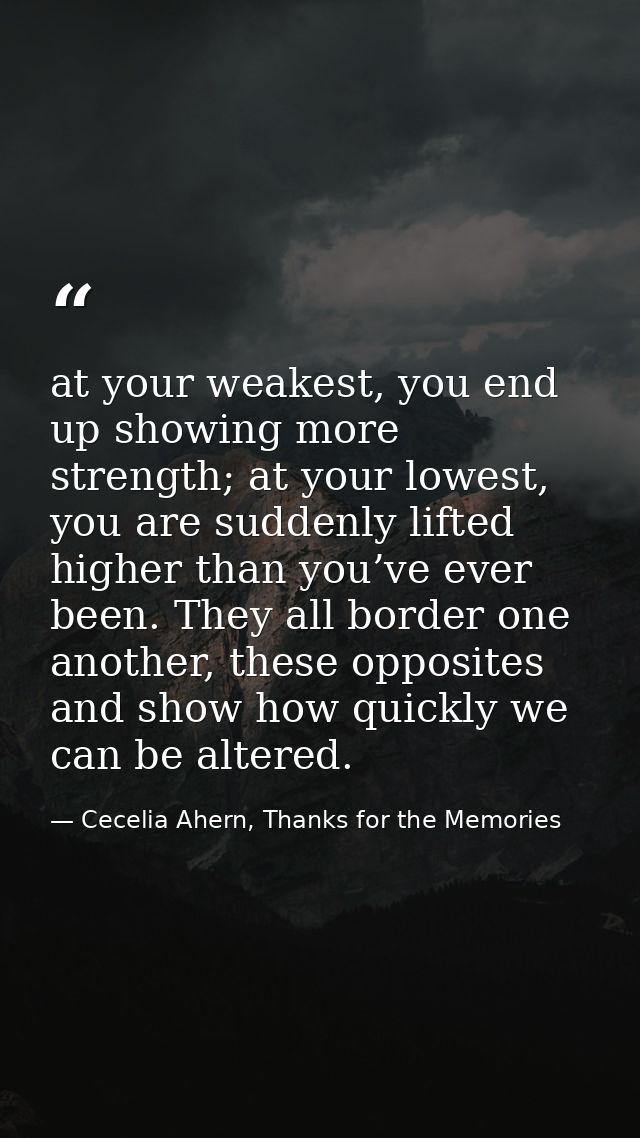 at your weakest, you end up showing more strength; at your lowest, you are suddenly lifted higher than you’ve ever been. — Cecelia Ahern, Thanks for the Memories