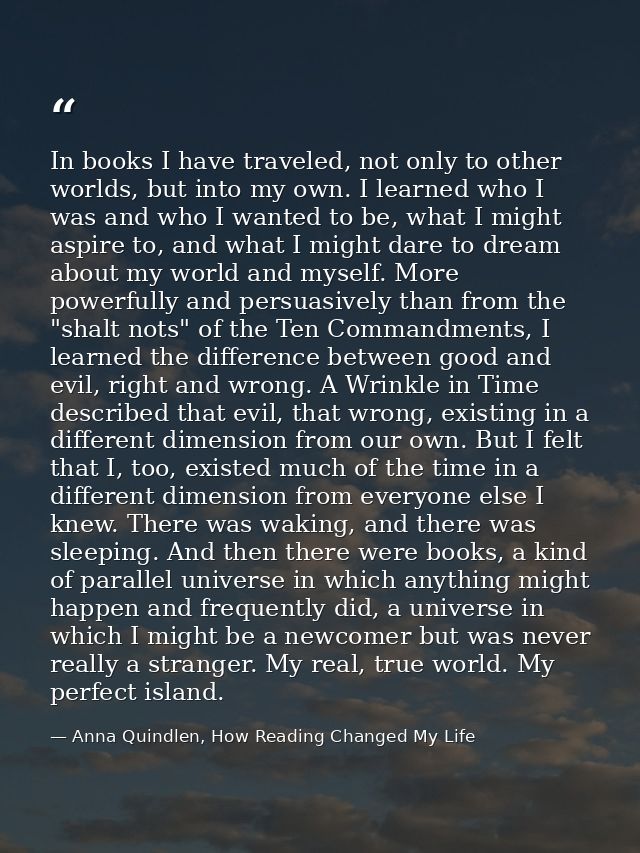 In books I have traveled, not only to other worlds, but into my own. I learned who I was and who I wanted to be, what I  — Anna Quindlen, How Reading Changed My Life