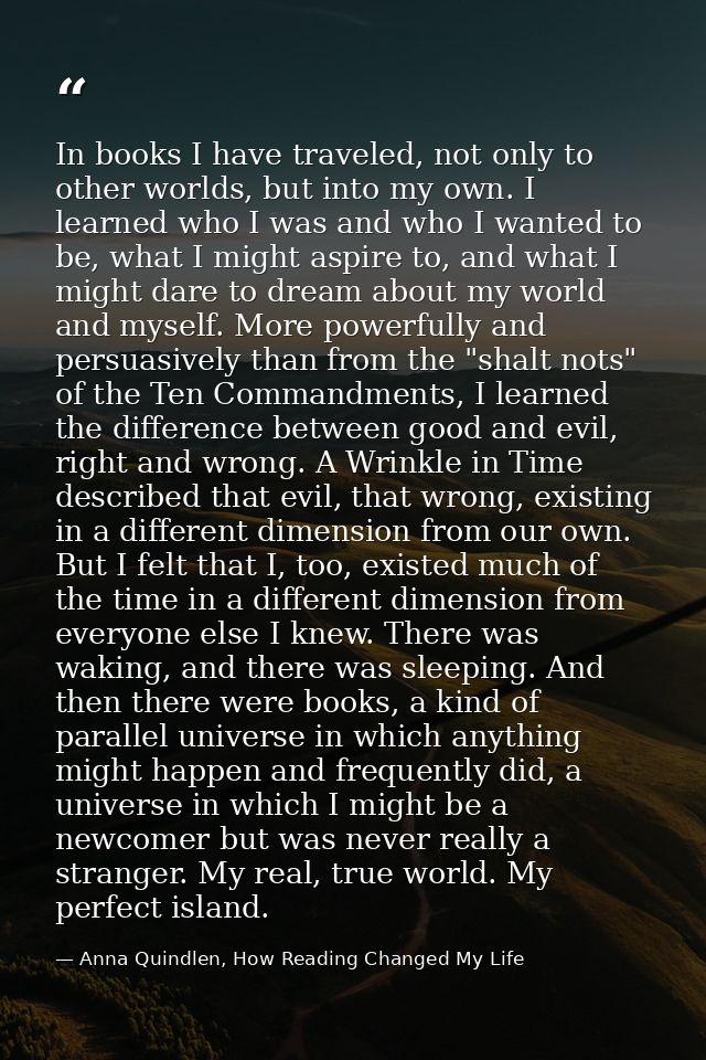 In books I have traveled, not only to other worlds, but into my own. I learned who I was and who I wanted to be, what I  — Anna Quindlen, How Reading Changed My Life