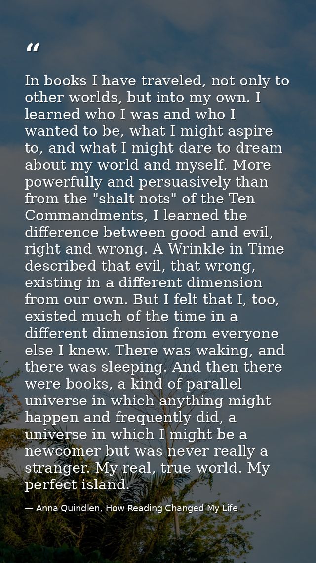 In books I have traveled, not only to other worlds, but into my own. I learned who I was and who I wanted to be, what I  — Anna Quindlen, How Reading Changed My Life