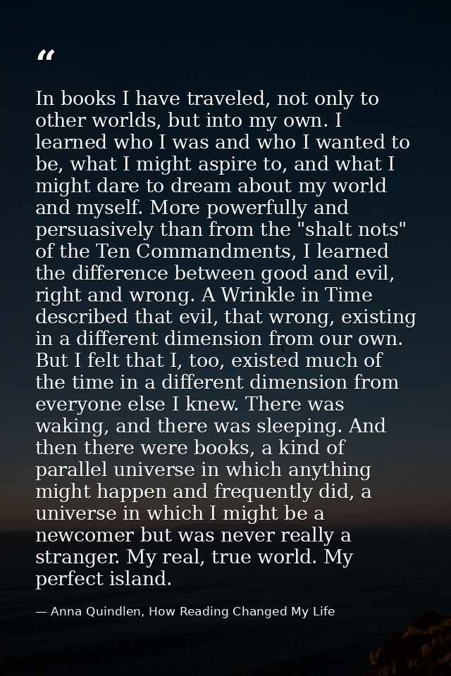 In books I have traveled, not only to other worlds, but into my own. I learned who I was and who I wanted to be, what I  — Anna Quindlen, How Reading Changed My Life