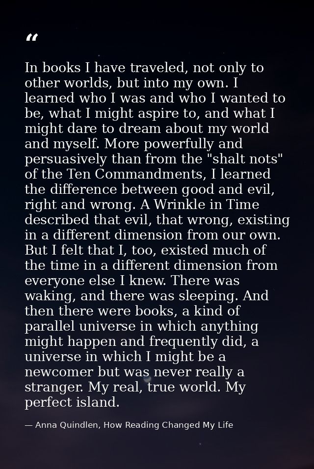 In books I have traveled, not only to other worlds, but into my own. I learned who I was and who I wanted to be, what I  — Anna Quindlen, How Reading Changed My Life