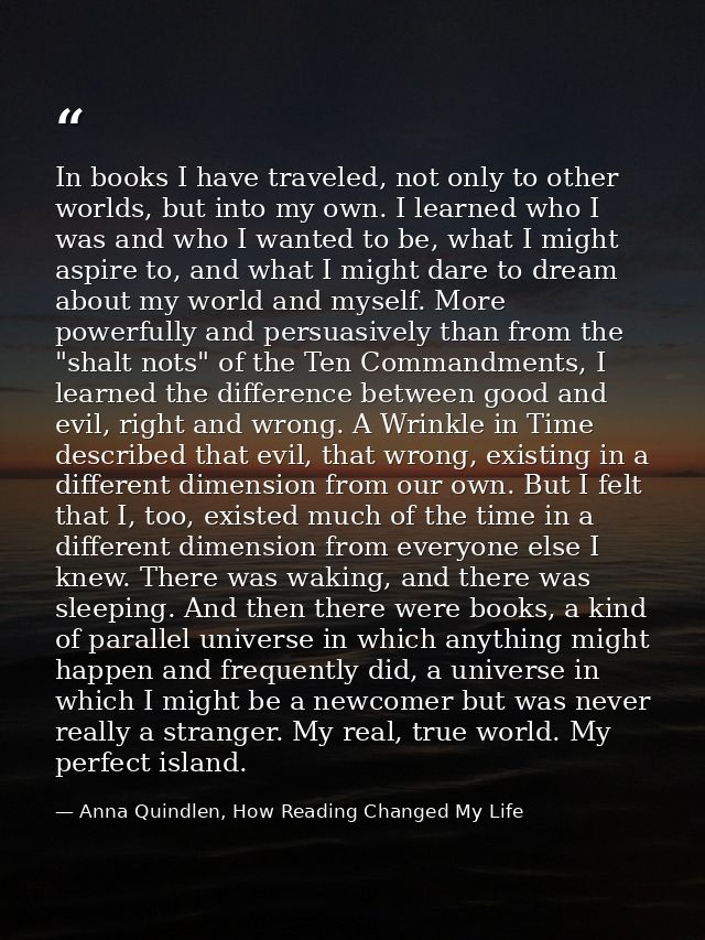 In books I have traveled, not only to other worlds, but into my own. I learned who I was and who I wanted to be, what I  — Anna Quindlen, How Reading Changed My Life