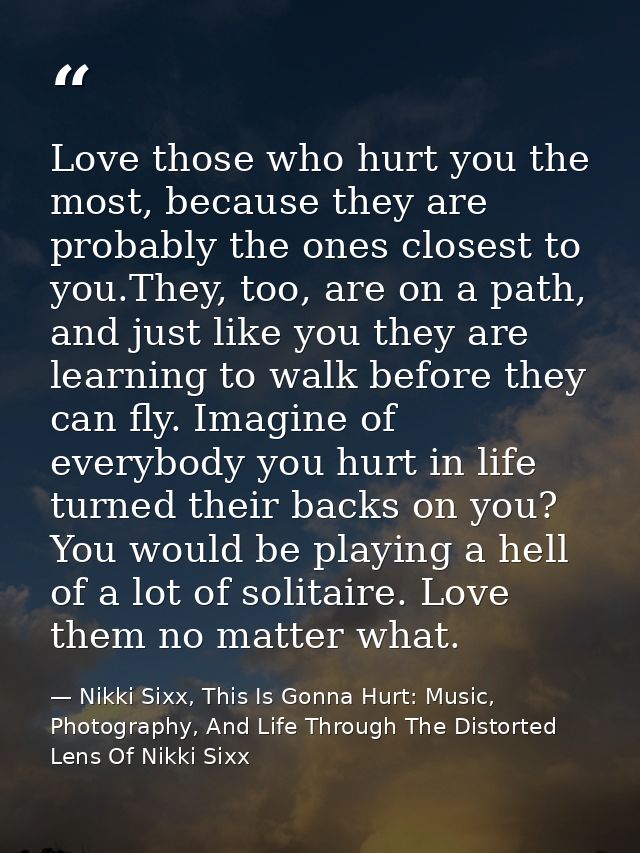 Love those who hurt you the most, because they are probably the ones closest to you.They, too, are on a path, and just l — Nikki Sixx, This Is Gonna Hurt: Music, Photography, And Life Through The Distorted Lens Of Nikki Sixx
