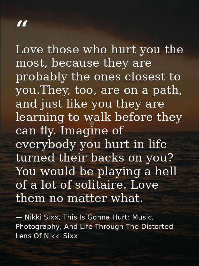 Love those who hurt you the most, because they are probably the ones closest to you.They, too, are on a path, and just l — Nikki Sixx, This Is Gonna Hurt: Music, Photography, And Life Through The Distorted Lens Of Nikki Sixx