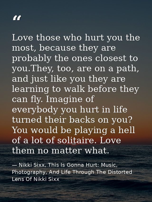 Love those who hurt you the most, because they are probably the ones closest to you.They, too, are on a path, and just l — Nikki Sixx, This Is Gonna Hurt: Music, Photography, And Life Through The Distorted Lens Of Nikki Sixx