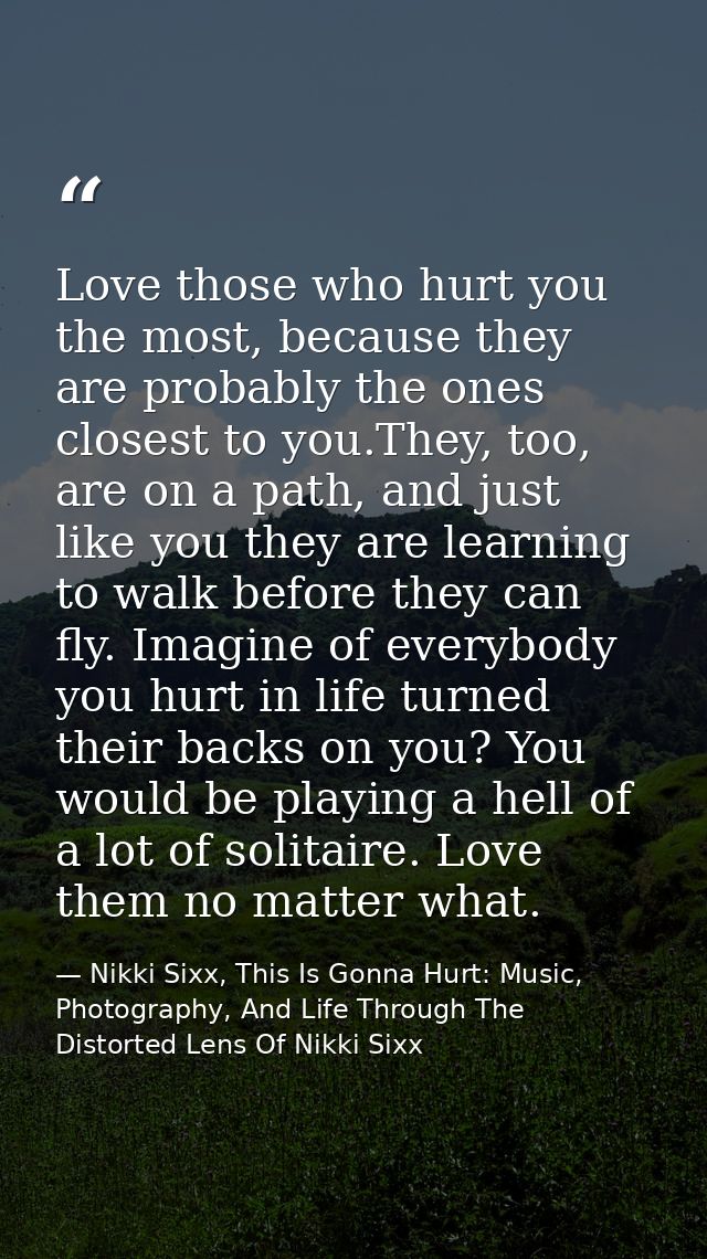 Love those who hurt you the most, because they are probably the ones closest to you.They, too, are on a path, and just l — Nikki Sixx, This Is Gonna Hurt: Music, Photography, And Life Through The Distorted Lens Of Nikki Sixx
